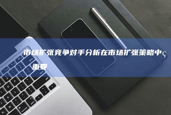 市场扩张竞争对手分析在市场扩张中的重要